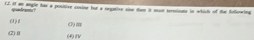 If an angle has a positive cosine but a negative sine then it must terminate in which of the following
quadrants?
(1) 1
(3)Ⅲ
(2)Ⅱ (4)Ⅳ