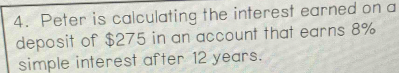 Peter is calculating the interest earned on a 
deposit of $275 in an account that earns 8%
simple interest after 12 years.