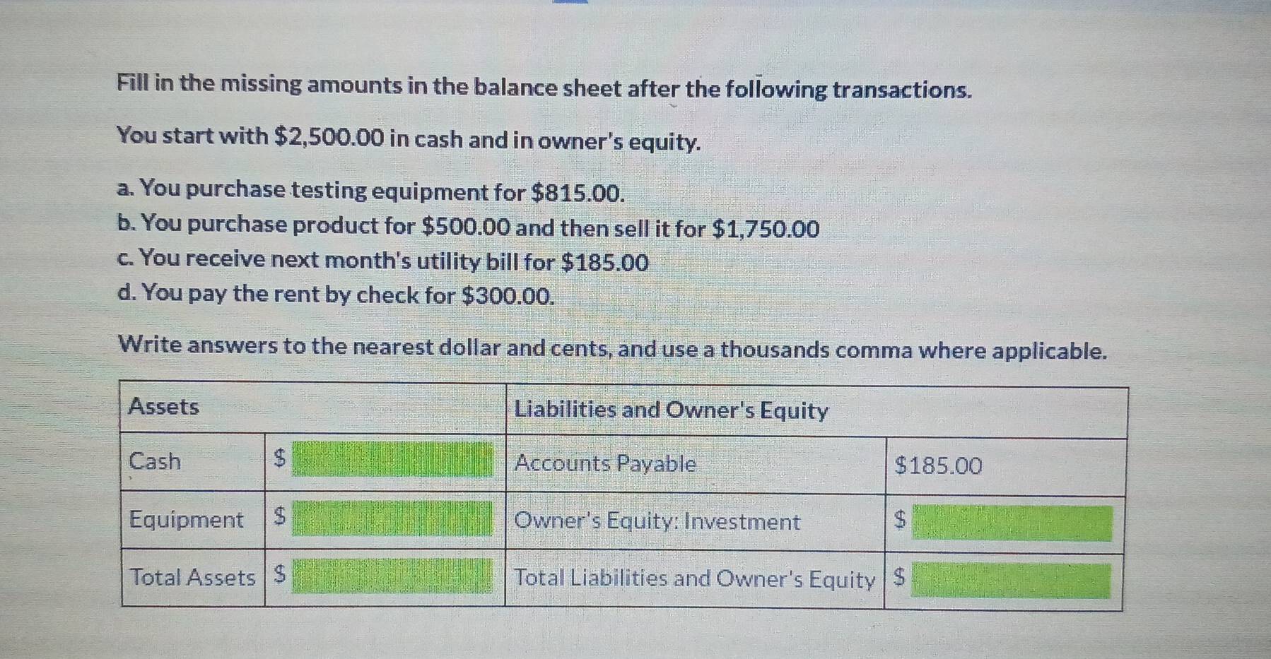 Fill in the missing amounts in the balance sheet after the following transactions. 
You start with $2,500.00 in cash and in owner's equity. 
a. You purchase testing equipment for $815.00. 
b. You purchase product for $500.00 and then sell it for $1,750.00
c. You receive next month's utility bill for $185.00
d. You pay the rent by check for $300.00. 
Write answers to the nearest dollar and cents, and use a thousands comma where applicable.