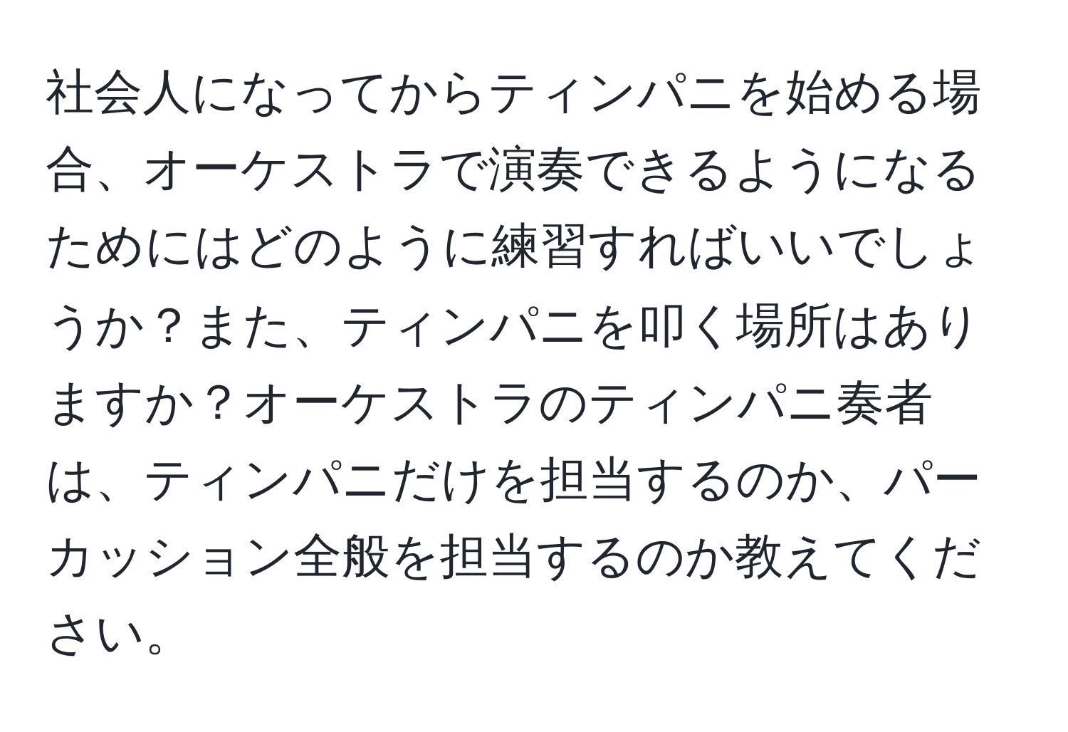 社会人になってからティンパニを始める場合、オーケストラで演奏できるようになるためにはどのように練習すればいいでしょうか？また、ティンパニを叩く場所はありますか？オーケストラのティンパニ奏者は、ティンパニだけを担当するのか、パーカッション全般を担当するのか教えてください。