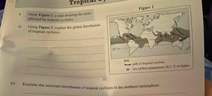 Tropical
1 Sudy Figure 1, a map showing the areas
affected by tropical cyclones
a)  Using Figure 1, explain the global distribution
of tropical cyclones.
_
_
_
_
_
_
(2)
b) Explain the seasonal distribution of tropical cyclones in the northern hemisphere
_
_