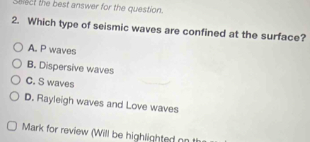 Select the best answer for the question.
2. Which type of seismic waves are confined at the surface?
A. P waves
B. Dispersive waves
C. S waves
D. Rayleigh waves and Love waves
Mark for review (Will be highlighted on