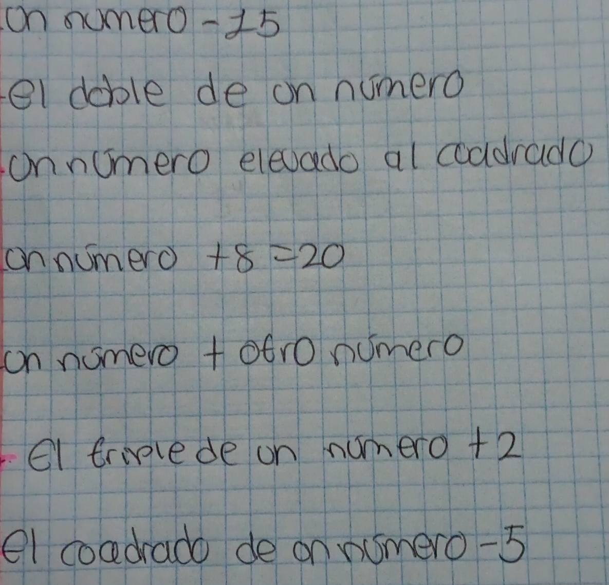 on sumero -15
el doble de on numero 
onnumero elevado al coddrado 
cnnumero +8=20
on nomero +otro numero 
el trilede on numero +2
el coadrado de on nomero -5