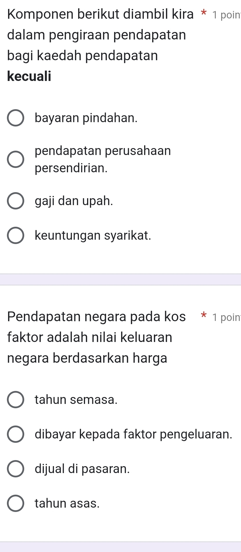 Komponen berikut diambil kira * 1 poin
dalam pengiraan pendapatan
bagi kaedah pendapatan
kecuali
bayaran pindahan.
pendapatan perusahaan
persendirian.
gaji dan upah.
keuntungan syarikat.
Pendapatan negara pada kos * 1 poin
faktor adalah nilai keluaran
negara berdasarkan harga
tahun semasa.
dibayar kepada faktor pengeluaran.
dijual di pasaran.
tahun asas.