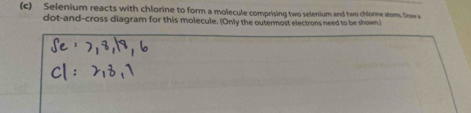 Selenium reacts with chlorine to form a molecule comprising two selenium and two chlorine atoms. Draw 
dot-and-cross diagram for this molecule. (Only the outermost electrons need to be shown.)