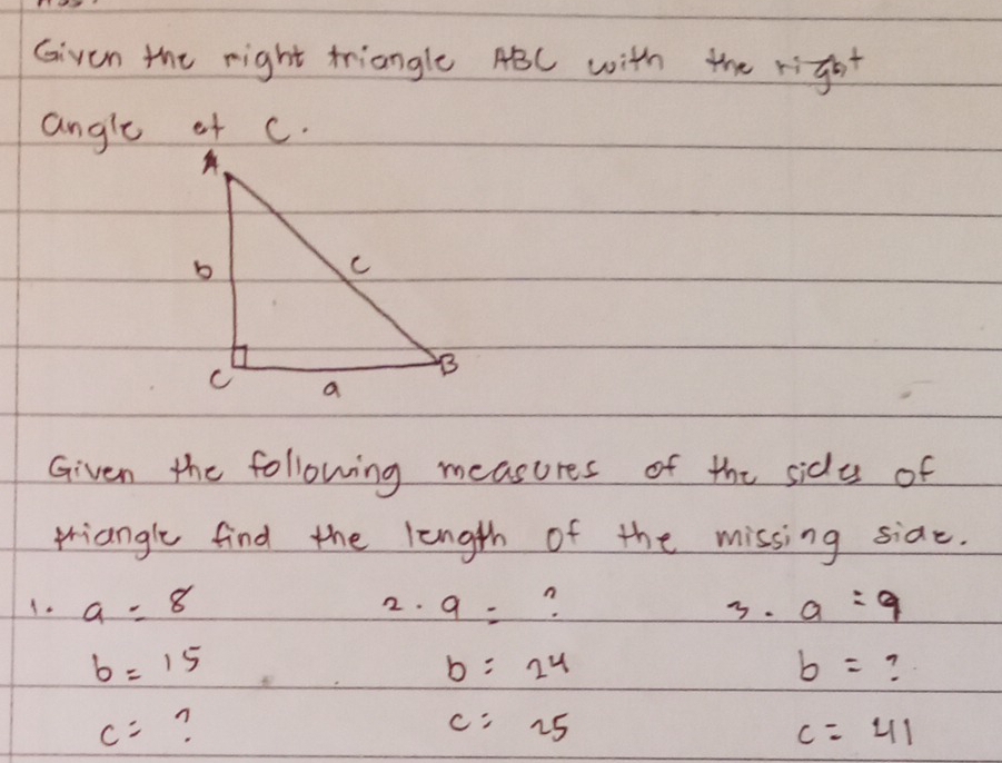 Given the right triangle ABC with the right 
Given the following measures of the sidy of 
triangle find the length of the missing side. 
1. a=8 2. 9= n a=9
3.
b=15
b=24
b=
c= n
c=25
c=41