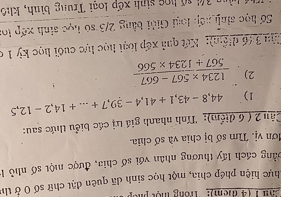 Can 1 (4 tiêm): Trong một phế 
khực hiện phép chia, một học sinh dã quên đặt chữ số 0 ở thể 
cằng cách lấy thương nhân với số chia, được một số nhỏ 1
đơn vị. Tìm số bị chia và số chia. 
Câu 2 ( 6 điểm): Tính nhanh giá trị các biểu thức sau: 
1) 44,8-43, 1+41, 4-39,7+...+14, 2-12,5
2)  (1.234* 567-667)/567+1234* 566 
ậ u 3 (6 diểm): Kết quả xếp loại học lực cuối học kỳ 1 ở 
Số học sinh xếp loại Giải bằng 2/3 só học sinh xếp loa 
un 36 số học sinh xếp loại Trung bình, khô