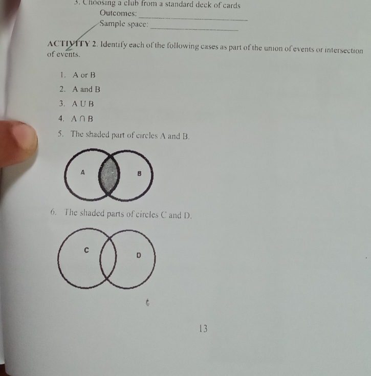 Choosing a club from a standard deck of cards 
_ 
Outcomes: 
Sample space: 
_ 
ACTIVITY 2. Identify each of the following cases as part of the union of events or intersection 
of events. 
1. A or B
2. A and B
3. A∪ B
4. A∩ B
5. The shaded part of circles A and B. 
6. The shaded parts of circles C and D. 
13