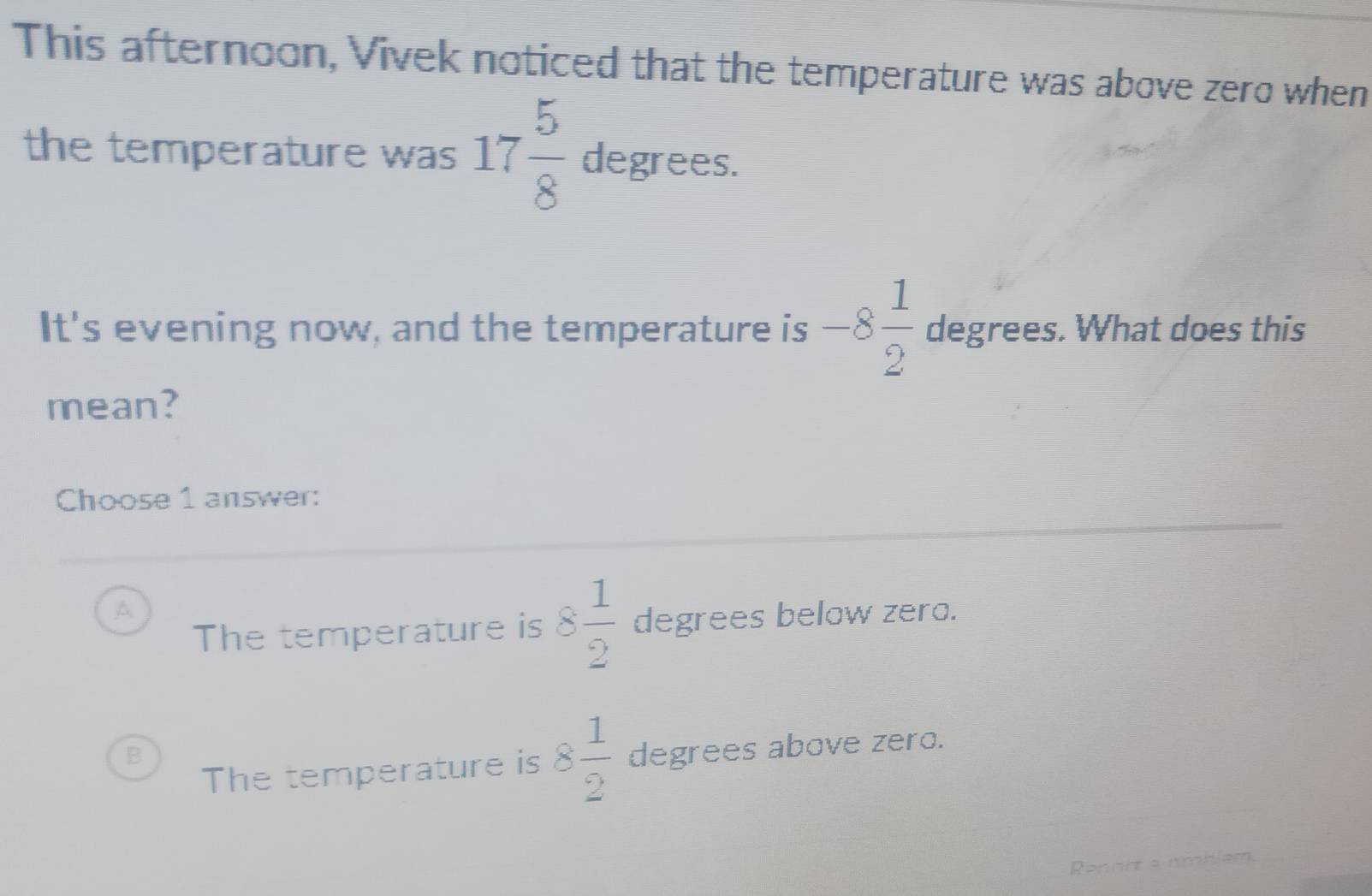 This afternoon, Vivek noticed that the temperature was above zero when
the temperature was 17 5/8  degrees.
It's evening now, and the temperature is -8 1/2  degrees. What does this
mean?
Choose 1 answer:
A
The temperature is 8 1/2  degrees below zero.
B
The temperature is 8 1/2  degrees above zero.
Renort s nmblem