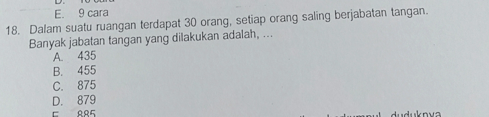 E. 9 cara
18. Dalam suatu ruangan terdapat 30 orang, setiap orang saling berjabatan tangan.
Banyak jabatan tangan yang dilakukan adalah, ...
A. 435
B. 455
C. 875
D. 879
E 885
u u n va