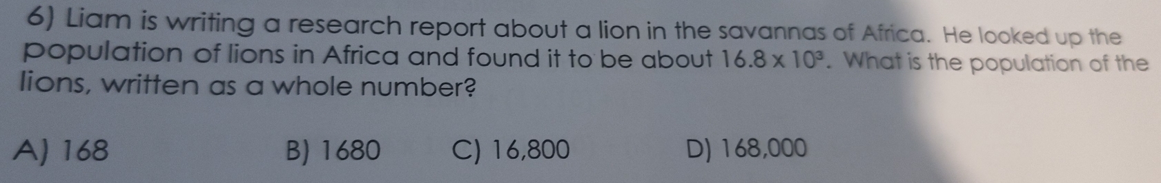 Liam is writing a research report about a lion in the savannas of Africa. He looked up the
population of lions in Africa and found it to be about 16.8* 10^3. What is the population of the
lions, written as a whole number?
A) 168 B) 1680 C) 16,800 D) 168,000