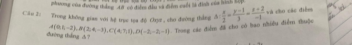 phương của đường thắng 4B có điểm đầu và điểm cuối là định của hình hợp. 
Câu 2: Trong không gian với hệ trục tọa độ Oxyz , cho đường thắng △ : x/2 = (y-1)/3 = (z+2)/-1  và cho các điểm
A(0;1;-2), B(2;4;-3), C(4;7;1), D(-2;-2;-1). Trong các điểm đã cho có bao nhiêu điểm thuộc 
đường thắng △?