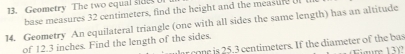 Geometry The two equal sdet 
base measures 32 centimeters, find the height and the measufe U 
14. Geometry An equilateral triangle (one with all sides the same length) has an altitude 
of 12.3 inches. Find the length of the sides. 
ar cone is 25.3 centimeters. If the diameter of the bas