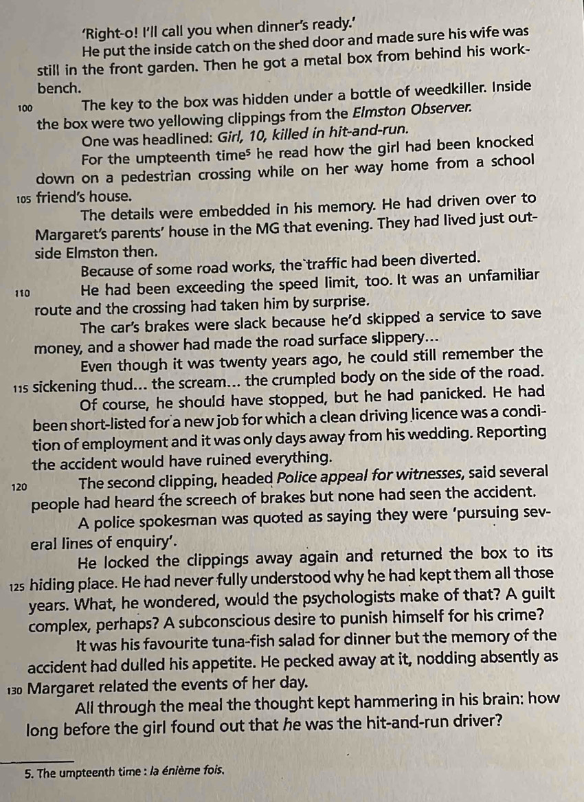 ‘Right-o! I’ll call you when dinner's ready.’
He put the inside catch on the shed door and made sure his wife was
still in the front garden. Then he got a metal box from behind his work-
bench.
100 The key to the box was hidden under a bottle of weedkiller. Inside
the box were two yellowing clippings from the Elmston Observer.
One was headlined: Girl, 10, killed in hit-and-run.
For the umpteenth time⁵ he read how the girl had been knocked
down on a pedestrian crossing while on her way home from a school
10s friend's house.
The details were embedded in his memory. He had driven over to
Margaret's parents' house in the MG that evening. They had lived just out-
side Elmston then.
Because of some road works, the traffic had been diverted.
110 He had been exceeding the speed Iimit, too. It was an unfamiliar
route and the crossing had taken him by surprise.
The car's brakes were slack because he'd skipped a service to save
money, and a shower had made the road surface slippery...
Even though it was twenty years ago, he could still remember the
hs sickening thud... the scream... the crumpled body on the side of the road.
Of course, he should have stopped, but he had panicked. He had
been short-listed for a new job for which a clean driving licence was a condi-
tion of employment and it was only days away from his wedding. Reporting
the accident would have ruined everything.
120 The second clipping, headed Police appeal for witnesses, said several
people had heard the screech of brakes but none had seen the accident.
A police spokesman was quoted as saying they were ‘pursuing sev-
eral lines of enquiry'.
He locked the clippings away again and returned the box to its
12s hiding place. He had never fully understood why he had kept them all those
years. What, he wondered, would the psychologists make of that? A guilt
complex, perhaps? A subconscious desire to punish himself for his crime?
It was his favourite tuna-fish salad for dinner but the memory of the
accident had dulled his appetite. He pecked away at it, nodding absently as
130 Margaret related the events of her day.
All through the meal the thought kept hammering in his brain: how
long before the girl found out that he was the hit-and-run driver?
5. The umpteenth time : la énième fois.