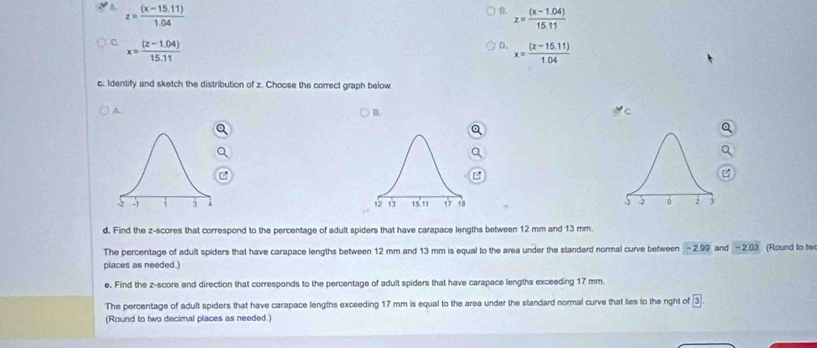 z= ((x-15.11))/1.04 
B. z= ((x-1.04))/15.11 
C x= ((z-1.04))/15.11 
D. x= ((z-15.11))/1.04 
c. Identify and sketch the distribution of z. Choose the correct graph below.
A
B.

d. Find the z-scores that correspond to the percentage of adult spiders that have carapace lengths between 12 mm and 13 mm.
The percentage of adult spiders that have carapace lengths between 12 mm and 13 mm is equal to the area under the standard normal curve between - 2.99 and - 2.03 (Round to tw
places as needed.)
e. Find the z-score and direction that corresponds to the percentage of adult spiders that have carapace lengths exceeding 17 mm.
The percentage of adult spiders that have carapace lengths exceeding 17 mm is equal to the area under the standard normal curve that lies to the right of boxed 3. 
(Round to two decimal places as needed.)