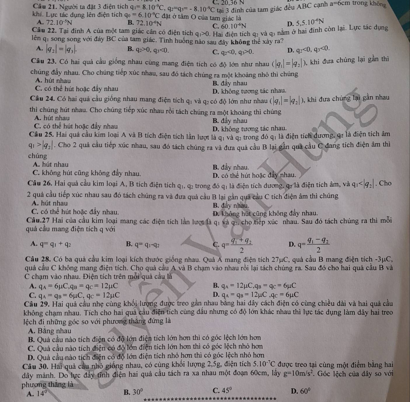 Cầu 21. Người ta đặt 3 điện tích q_1=8.10^(-9)C,q_2=q_3=-8.10^(-9)C C. 20,36 N
tại 3 đinh của tam giác đều ABC cạnh a=6cm trong không
khí. Lực tác dụng lên điện tích q_0=6.10^(-9)C đặt ở tâm O của tam giác là
A. 72.10^(-5)N B. 72.10^(-6)N D. 5,5.10^(-6)N
C. 60.10^(-6)N
Câu 22. Tại đỉnh A của một tam giác cân có điện tích q_1>0. Hai điện tích q2 và q3 nằm ở hai đinh còn lại. Lực tác dụng
lên qi song song với đáy BC của tam giác. Tình huống nào sau đây không thể xảy ra?
A. |q_2|=|q_3|. B. q_2>0,q_3<0. D. q_2<0,q_3<0.
C. q_2<0,q_3>0.
Câu 23. Có hai quả cầu giống nhau cùng mang điện tích có độ lớn như nhau (|q_1|=|q_2|) , khi đưa chúng lại gần thì
chúng đẩy nhau. Cho chúng tiếp xúc nhau, sau đó tách chúng ra một khoảng nhỏ thì chúng
A. hút nhau B. đầy nhau
C. có thể hút hoặc đầy nhau
D. không tương tác nhau.
Câu 24. Có hai quả cầu giống nhau mang điện tích q1 và q₂ có độ lớn như nhau (|q_1|=|q_2|) , khi đưa chúng lại gần nhau
thì chúng hút nhau. Cho chúng tiếp xúc nhau rồi tách chúng ra một khoảng thì chúng
A. hút nhau B. đầy nhau
C. có thể hút hoặc đầy nhau
D. không tương tác nhau.
Câu 25. Hai quả cầu kim loại A và B tích điện tích lần lượt là q_1 và q2 trong đó q1 là điện tích dương, q2 là điện tích âm
q_1>|q_2|. Cho 2 quả cầu tiếp xúc nhau, sau đó tách chúng ra và đưa quả cầu B lại gần quả cầu C đang tích điện âm thì
chúng
A. hút nhau B. đầy nhau.
C. không hút cũng không đầy nhau.
D. có thể hút hoặc đẩy nhau.
Câu 26. Hai quả cầu kim loại A, B tích điện tích q1, q2 trong đó q1 là điện tích dương, q2 là điện tích âm, và q_1 . Cho
2 quả cầu tiếp xúc nhau sau đó tách chúng ra và đưa quả cầu B lại gần quả cầu C tích điện âm thì chúng
A. hút nhau B. đầy nhau.
C. có thể hút hoặc đầy nhau.
D. không hút cũng không đầy nhau.
Cầu.27 Hai của cầu kim loại mang các điện tích lần lượt là q1 và q₂, cho tiếp xúc nhau. Sau đó tách chúng ra thì mỗi
quả cầu mang điện tích q với
A. q=q_1+q_2 B. q=q_1-q_2 C. q=frac q_1+q_22 q=frac q_1-q_22
D.
Câu 28. Có ba quả cầu kim loại kích thước giống nhau. Quả A mang điện tích 27μC, quả cầu B mang điện tích -3μC,
quả cầu C không mang điện tích. Cho quả cầu A và B chạm vào nhau rồi lại tách chúng ra. Sau đó cho hai quả cầu B và
C chạm vào nhau. Điện tích trên mỗi quả cầu là
A. q_A=6mu C,q_B=q_C=12mu C B. q_A=12mu C,q_B=q_C=6mu C
D.
C. q_A=q_B=6mu C,q_C=12mu C q_A=q_B=12mu C,q_C=6mu C
Câu 29. Hai quả cầu nhẹ cùng khối lượng được treo gần nhau bằng hai dây cách điện có cùng chiều dài và hai quả cầu
không chạm nhau. Tích cho hai quả cầu điện tích cùng dầu nhưng có độ lớn khác nhau thì lực tác dụng làm dây hai treo
lệch đi những góc so với phương thắng đứng là
A. Bằng nhau
B. Quả cầu nào tích điện có độ lớn điện tích lớn hơn thì có góc lệch lớn hơn
C. Quả cầu nào tích điện có độ lớn điện tích lớn hơn thì có góc lệch nhỏ hơn
D. Quả cầu nào tích điện có độ lớn điện tích nhỏ hơn thì có góc lệch nhỏ hơn
Câu 30. Hai quả cầu nhỏ giống nhau, có cùng khối lượng 2,5g, điện tích 5.10^(-7)C được treo tại cùng một điểm bằng hai
dây mảnh. Do lực đầy tĩnh điện hai quả cầu tách ra xa nhau một đoạn 60cm, lấy g=10m/s^2. Góc lệch của dây so với
phương thắng là
A. 14°
B. 30° C. 45° D. 60°