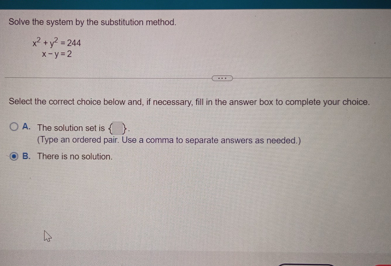 Solve the system by the substitution method.
x^2+y^2=244
x-y=2
Select the correct choice below and, if necessary, fill in the answer box to complete your choice.
A. The solution set is  □ . 
(Type an ordered pair. Use a comma to separate answers as needed.)
B. There is no solution.