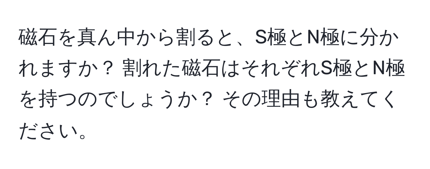 磁石を真ん中から割ると、S極とN極に分かれますか？ 割れた磁石はそれぞれS極とN極を持つのでしょうか？ その理由も教えてください。