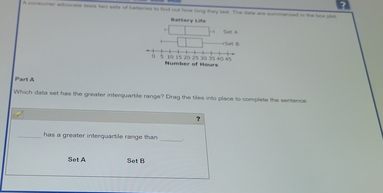 A consumer advocate tests two sets of batteries to find out how long they last. The data are summarized in the box plot.
Battery Life
Number of Hours
Part A
Which data set has the greater interquartile range? Drag the tiles into place to complete the sentence.
?
_has a greater interquartile range than _.
Set A Set B