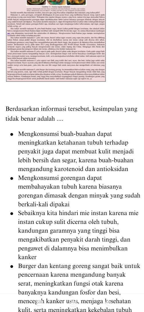 Makanan A. yaiu porengan, seriagkali dižidaapkan di aeata-acara besar yang melbarkan banyak orang seperti gado
saat gotong royong atau kerja bakti. Walaupun kita sepakat dengan rasaaya yang lezat, namun kita juga menyadari bahw
serfalu sezing, ya! kerehatan. Sekali-kali makan porengan beleh saja, misallkan saat ingia menghargai kuhur kebersamaan, tapi ingat, jangar
Jika kalian memilih makarın B yaitu buah-buaïan segar, berarti kalian pedali dengan keschatan, dan tahukah kalian
get  vang dinamakan karoennid dan antielçudan di dalammu. Mengkonsamu buah-bushan juựa mampu meniagkatkan
ketahanas tubuh kalian terhadap penyakit.
kalian behum cukup peduli dengan kesehatan. Hal isi disehabian karena mie instaa cokup sult diverna oôeh tubul
kaadangan ganamaya yasg tinggi bisa mesgakibatkan pezyakit darah tinggi, dan pengawet di dalamaya bisa menimbulkan
kaaker. Beadasarkan survey pada tabum 2015 yang diselenggarakan oleh World Instant Noodle Association, Indonesi
termavsk megara yang paling banyak mengkorisamsi mie instan, selain Jepang dan China. Meagingat efek buruk dan
kandenren seren des nmrawst dalam mör imten, scheikava kita hisdari mekaten in
Jika kalian memilín makanan D yaitu seporsi gado-gado, betarti kalian sadar dengan kesehatan. Gado-gado sangat baik
untuk penoeraan karena mengaədung banyak serat, meniagkatkan fungsi otak kavena banyakaya kaadungan fosðor dur
deagan keschatan. Sayur-sayaran yang ada di calmaya berfungú unuk menjaga sistem pesceram tuboh kalian, nasi untel
sumber energi serta lauk-pauk, yaitu telur dan sate lilit sangat baik uatuk menyusan dan memperhaiki sell tubuhma yang
Jika kalian memilih makanan F yaitu burger dan kestang goneng, its menandakan bakwakalian orang yang suka denga
terkena diabetes. Kanduagan lemak jusg tiaggi bis menyebubikan terganggusya fusgu janteng. Kandungan garam yasg
Berdasarkan informasi tersebut, kesimpulan yang
tidak benar adalah ....
Mengkonsumsi buah-buahan dapat
meningkatkan ketahanan tubuh terhadap
penyakit juga dapat membuat kulit menjadi
lebih bersih dan segar, karena buah-buahan
mengandung karotenoid dan antioksidan
Mengkonsumsi gorengan dapat
membahayakan tubuh karena biasanya
gorengan dimasak dengan minyak yang sudah
berkali-kali dipakai
Sebaiknya kita hindari mie instan karena mie
instan cukup sulit dicerna oleh tubuh,
kandungan garamnya yang tinggi bisa
mengakibatkan penyakit darah tinggi, dan
pengawet di dalamnya bisa menimbulkan
kanker
Burger dan kentang goreng sangat baik untuk
pencernaan karena mengandung banyak
serat, meningkatkan fungsi otak karena
banyaknya kandungan fosfor dan besi,
mencegah kanker usus, menjaga kesehatan
kulit. serta meningkatkan kekebalan tubuh