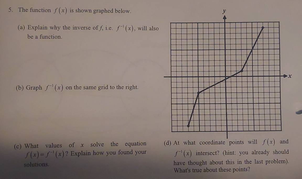 The function f(x) is shown graphed below.
(a) Explain why the inverse of f, i.e. f^(-1)(x) , will also
be a function.
(b) Graph f^(-1)(x) on the same grid to the right.
(c) What values of x solve the equation
f(x)=f^(-1)(x) ? Explain how you found your intersect? (hint: you already should
f^(-1)(x)
solutions. have thought about this in the last problem).
What's true about these points?