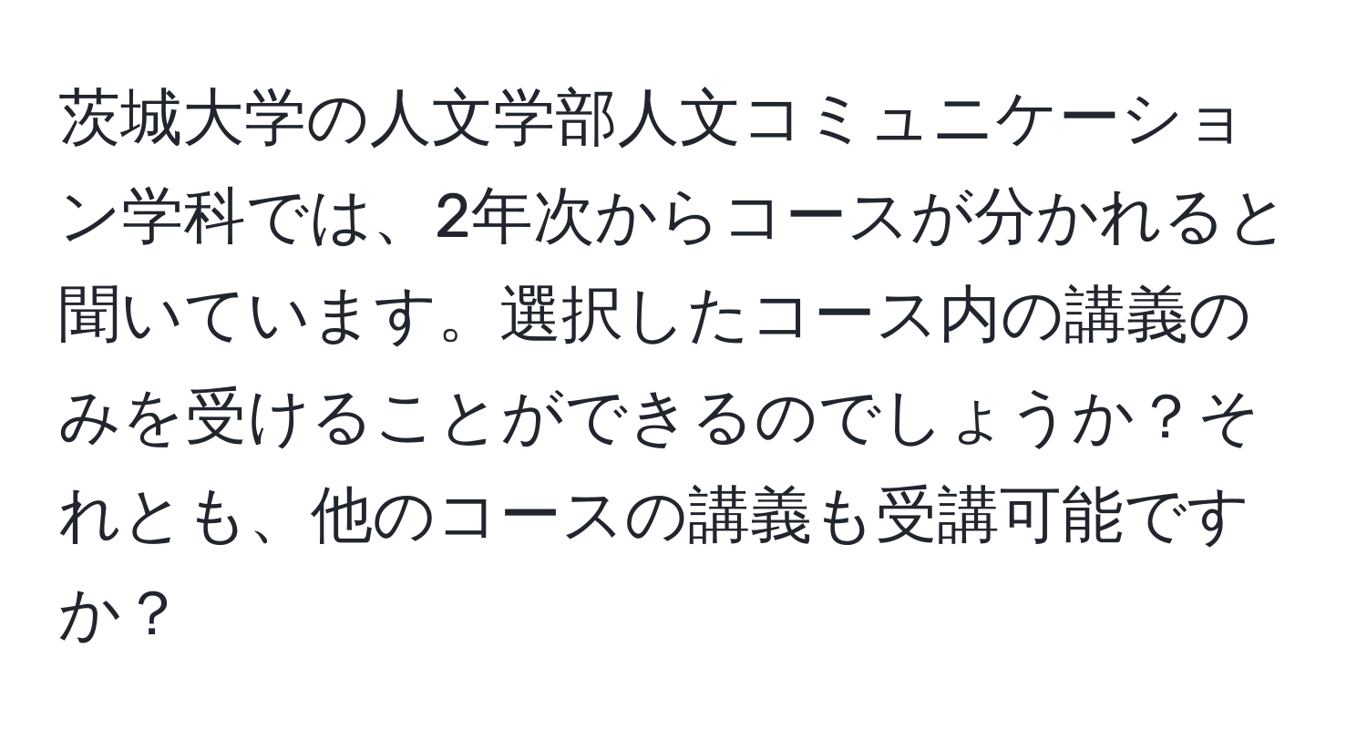 茨城大学の人文学部人文コミュニケーション学科では、2年次からコースが分かれると聞いています。選択したコース内の講義のみを受けることができるのでしょうか？それとも、他のコースの講義も受講可能ですか？