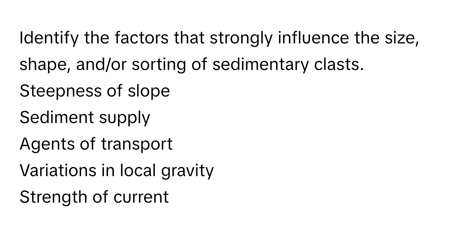 Identify the factors that strongly influence the size, shape, and/or sorting of sedimentary clasts. 
Steepness of slope
Sediment supply
Agents of transport
Variations in local gravity
Strength of current