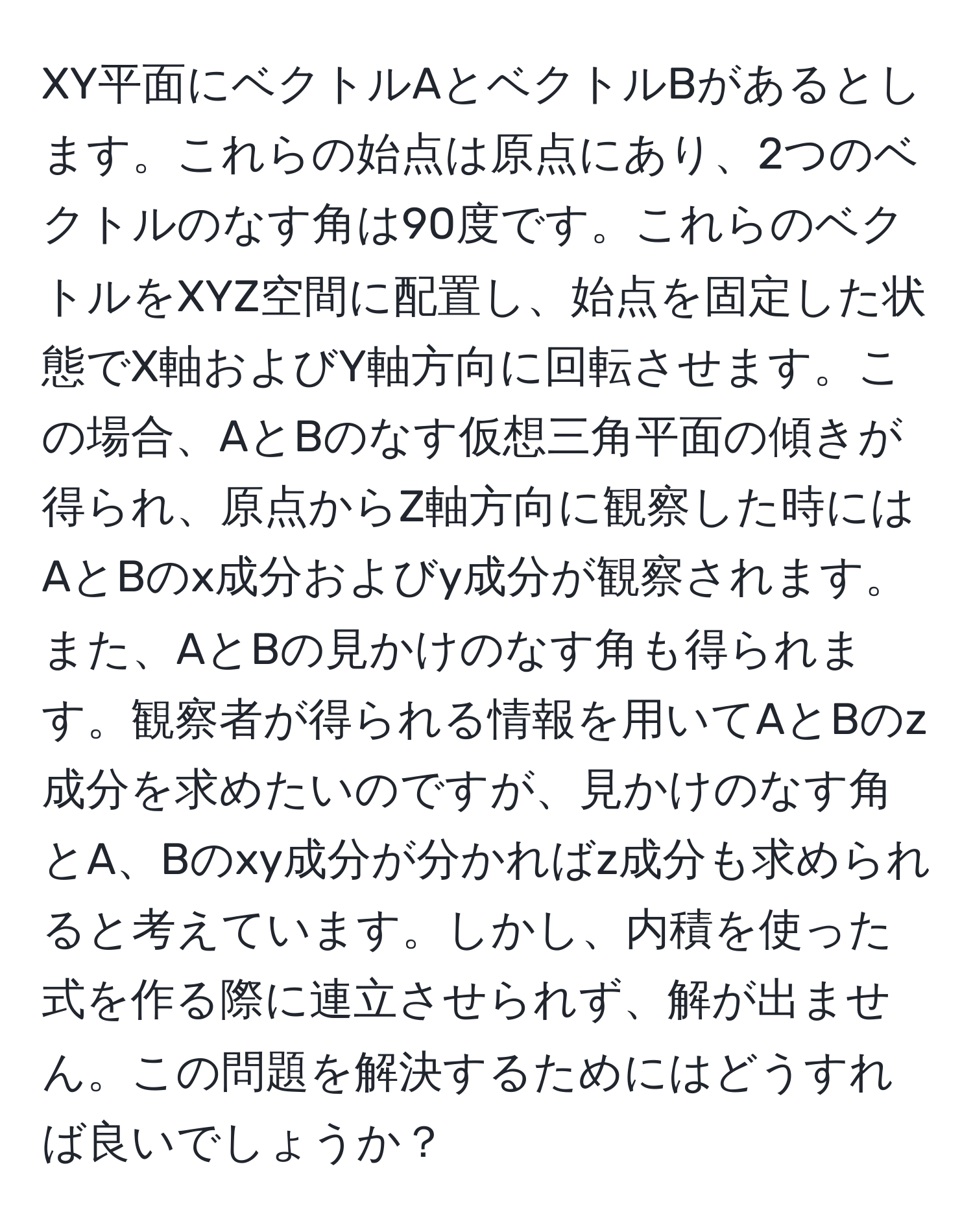 XY平面にベクトルAとベクトルBがあるとします。これらの始点は原点にあり、2つのベクトルのなす角は90度です。これらのベクトルをXYZ空間に配置し、始点を固定した状態でX軸およびY軸方向に回転させます。この場合、AとBのなす仮想三角平面の傾きが得られ、原点からZ軸方向に観察した時にはAとBのx成分およびy成分が観察されます。また、AとBの見かけのなす角も得られます。観察者が得られる情報を用いてAとBのz成分を求めたいのですが、見かけのなす角とA、Bのxy成分が分かればz成分も求められると考えています。しかし、内積を使った式を作る際に連立させられず、解が出ません。この問題を解決するためにはどうすれば良いでしょうか？