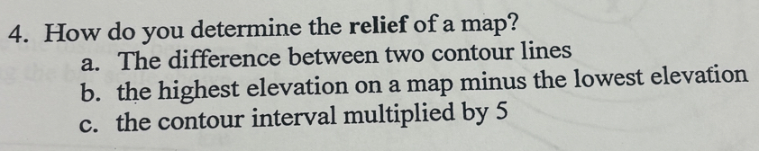 How do you determine the relief of a map?
a. The difference between two contour lines
b. the highest elevation on a map minus the lowest elevation
c. the contour interval multiplied by 5