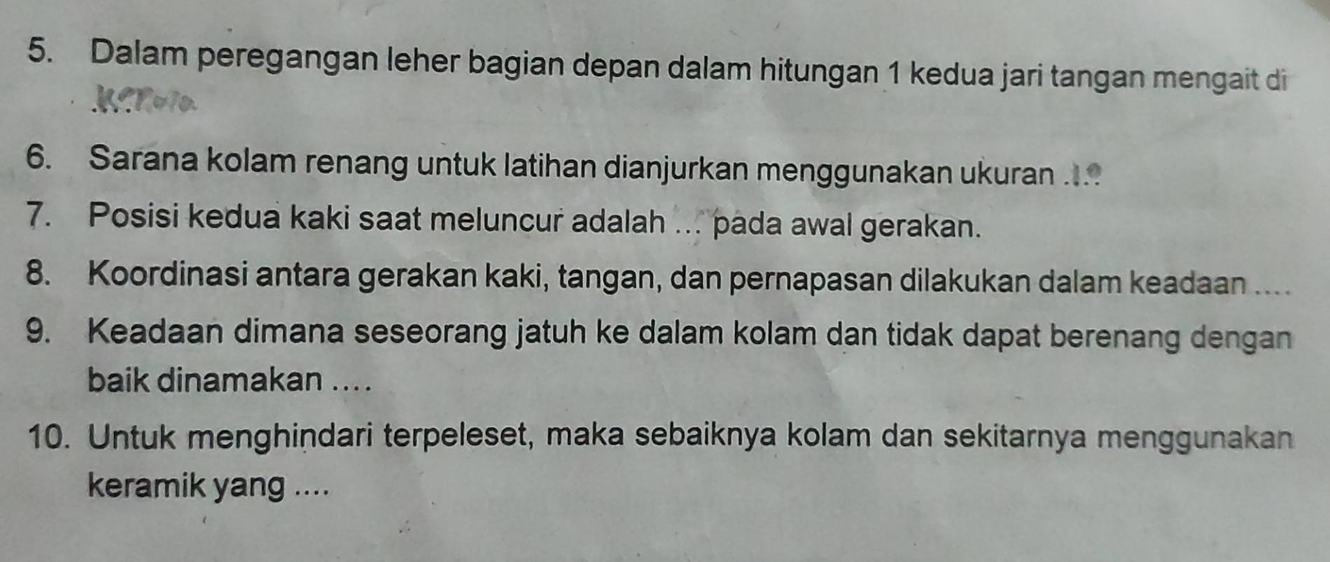 Dalam peregangan leher bagian depan dalam hitungan 1 kedua jari tangan mengait di 
6. Sarana kolam renang untuk latihan dianjurkan menggunakan ukuran ... 
7. Posisi kedua kaki saat meluncur adalah ... pada awal gerakan. 
8. Koordinasi antara gerakan kaki, tangan, dan pernapasan dilakukan dalam keadaan .... 
9. Keadaan dimana seseorang jatuh ke dalam kolam dan tidak dapat berenang dengan 
baik dinamakan ... . 
10. Untuk menghindari terpeleset, maka sebaiknya kolam dan sekitarnya menggunakan 
keramik yang ....