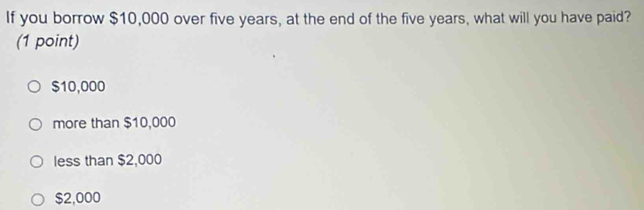 If you borrow $10,000 over five years, at the end of the five years, what will you have paid?
(1 point)
$10,000
more than $10,000
less than $2,000
$2,000