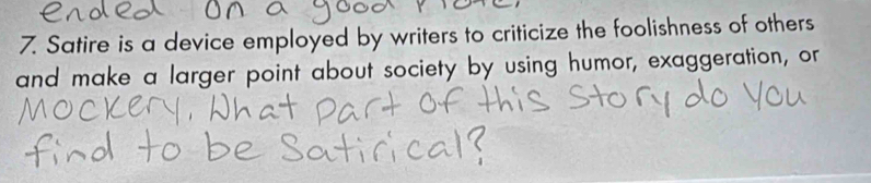 Satire is a device employed by writers to criticize the foolishness of others 
and make a larger point about society by using humor, exaggeration, or