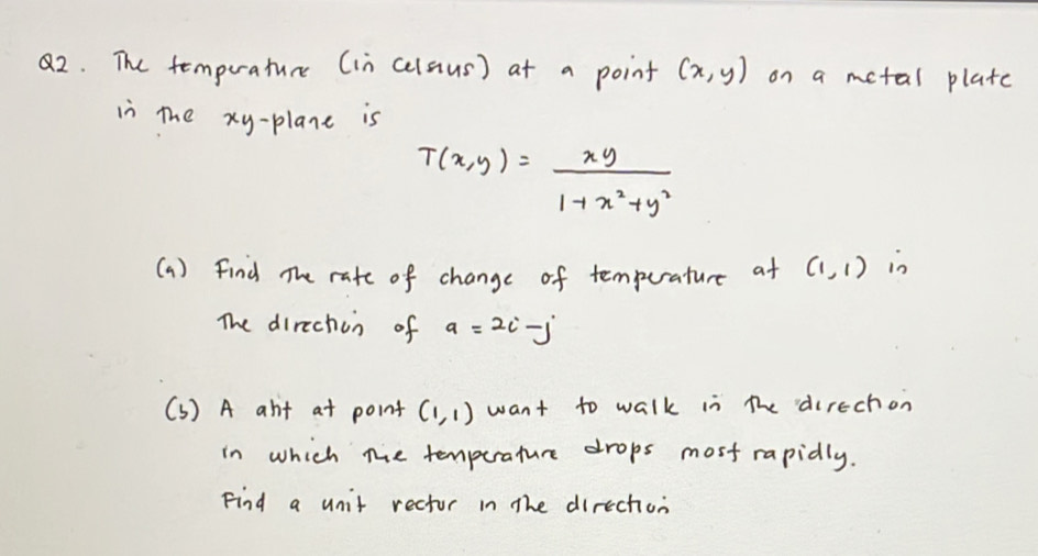 The temperature (in celaus) at a point (x,y) on a metal plate 
in the xy -plane is
T(x,y)= xy/1+x^2+y^2 
(a) find The rate of change of tempurature at (1,1) in 
The direchon of a=2i-j
(S) A abit at point (1,1) want to walk in the direchon 
in which the temperature drops most rapidly. 
Find a unit rector in the direction