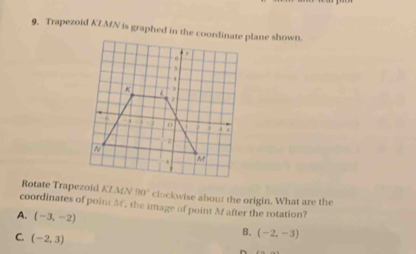 Trapezoid KLMN is graphed in the coordinate plane shown.
Rotate Trapezoid KLMN 90° clockwise about the origin. What are the
coordinates of point M, the image of point M after the rotation?
A. (-3,-2)
C. (-2,3)
B. (-2,-3)
n