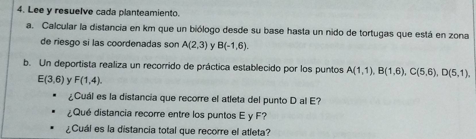 Lee y resuelve cada planteamiento. 
a. Calcular la distancia en km que un biólogo desde su base hasta un nido de tortugas que está en zona 
de riesgo si las coordenadas son A(2,3) y B(-1,6). 
b. Un deportista realiza un recorrido de práctica establecido por los puntos A(1,1), B(1,6), C(5,6), D(5,1),
E(3,6) y F(1,4). 
¿Cuál es la distancia que recorre el atleta del punto D al E? 
¿Qué distancia recorre entre los puntos E y F? 
¿Cuál es la distancia total que recorre el atleta?