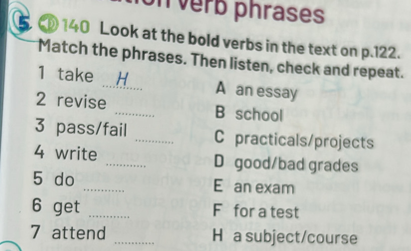 on verb phrases 
140 Look at the bold verbs in the text on p.122. 
Match the phrases. Then listen, check and repeat. 
1 take _H A an essay 
2 revise _B school 
3 pass/fail _C practicals/projects 
_ 
4 write 
D good/bad grades 
5 do _E an exam 
6 get _F for a test 
7 attend _H a subject/course