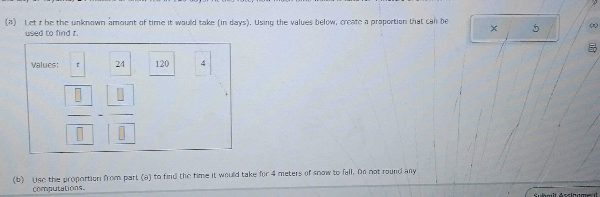 Let t be the unknown amount of time it would take (in days). Using the values below, create a proportion that can be 
0 
used to find t.
5
Values: t 24 120 4
frac  □ - □ /□   
(b) Use the proportion from part (a) to find the time it would take for 4 meters of snow to fall. Do not round any 
computations.