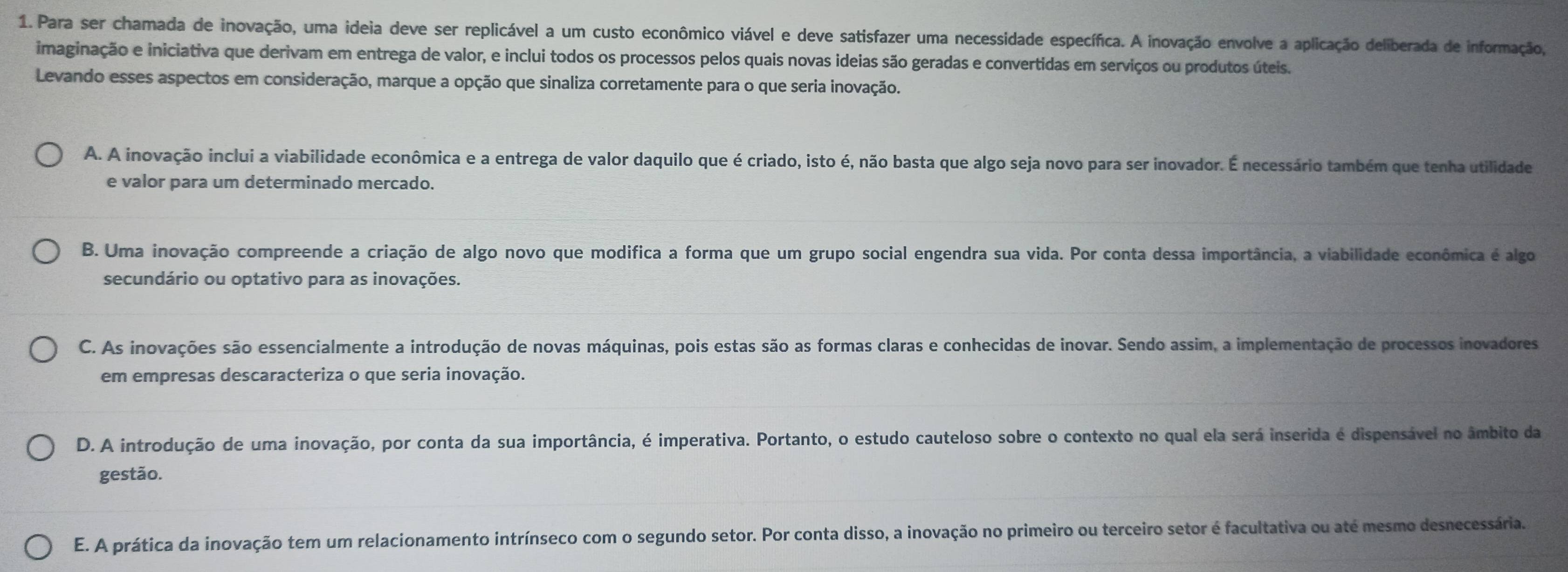 Para ser chamada de inovação, uma ideia deve ser replicável a um custo econômico viável e deve satisfazer uma necessidade específica. A inovação envolve a aplicação deliberada de informação,
imaginação e iniciativa que derivam em entrega de valor, e inclui todos os processos pelos quais novas ideias são geradas e convertidas em serviços ou produtos úteis.
Levando esses aspectos em consideração, marque a opção que sinaliza corretamente para o que seria inovação.
A. A inovação inclui a viabilidade econômica e a entrega de valor daquilo que é criado, isto é, não basta que algo seja novo para ser inovador. É necessário também que tenha utilidade
e valor para um determinado mercado.
B. Uma inovação compreende a criação de algo novo que modifica a forma que um grupo social engendra sua vida. Por conta dessa importância, a viabilidade econômica é algo
secundário ou optativo para as inovações.
C. As inovações são essencialmente a introdução de novas máquinas, pois estas são as formas claras e conhecidas de inovar. Sendo assim, a implementação de processos inovadores
em empresas descaracteriza o que seria inovação.
D. A introdução de uma inovação, por conta da sua importância, é imperativa. Portanto, o estudo cauteloso sobre o contexto no qual ela será inserida é dispensável no âmbito da
gestão.
E. A prática da inovação tem um relacionamento intrínseco com o segundo setor. Por conta disso, a inovação no primeiro ou terceiro setor é facultativa ou até mesmo desnecessária.