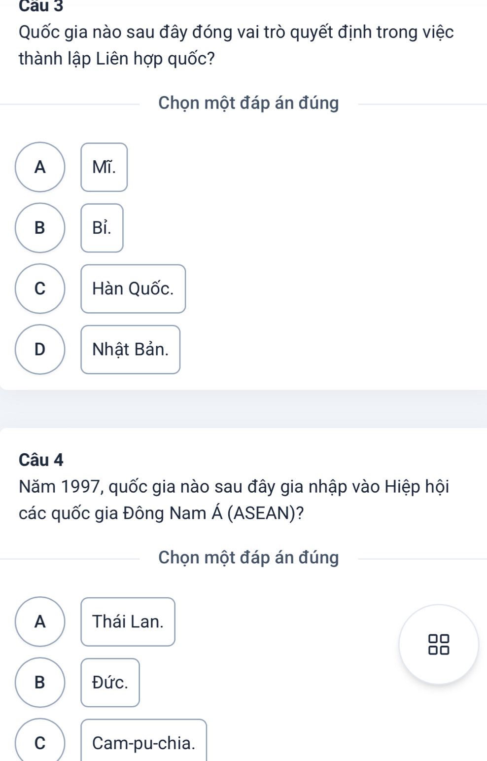 Quốc gia nào sau đây đóng vai trò quyết định trong việc
thành lập Liên hợp quốc?
Chọn một đáp án đúng
A Mĩ.
B Bỉ.
C Hàn Quốc.
D Nhật Bản.
Câu 4
Năm 1997, quốc gia nào sau đây gia nhập vào Hiệp hội
các quốc gia Đông Nam Á (ASEAN)?
Chọn một đáp án đúng
A Thái Lan.
B Đức.
C Cam-pu-chia.