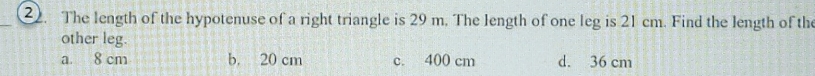 The length of the hypotenuse of a right triangle is 29 m. The length of one leg is 21 cm. Find the length of the
other leg.
a. 8 cm b. 20 cm c. 400 cm d. 36 cm