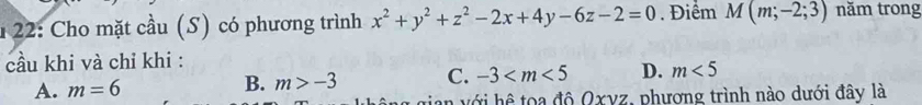 1 22: Cho mặt cầu (S) có phương trình x^2+y^2+z^2-2x+4y-6z-2=0. Điểm M(m;-2;3) năm trong
cầu khi và chỉ khi :
A. m=6 m>-3 C. -3 D. m<5</tex> 
B.
Oxyz : phương trình nào dưới đây là