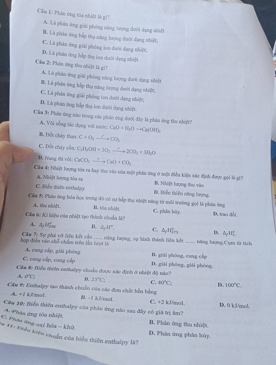 Phản ứng tỏa nhiệt là gì?
A. Là phản ứng giải phóng năng lượng dưới dạng nhiệt
B. Là phản ứng hấp thụ năng lượng dưới dạng nhiệt;
C. Là phản ứng giải phóng ion dưới dạng nhiệt;
D. Là phản ứng hấp thụ ion dưới dạng nhiệt.
Câu 2: Phản ứng thu nhiệt là gì?
A. Là phản ứng giải phóng năng lượng dưới dạng nhiệt
B. Là phản ứng hấp thụ năng lượng dưới dạng nhiệt;
C. Là phản ứng giải phóng ion dưới dạng nhiệt;
D. Là phản ứng hấp thụ ion dưới dạng nhiệt.
Câu 3: Phản ứng nào trong các phản ứng dưới đây là phản ứng thu nhiệt?
A. Vôi sống tác dụng với nước: CaO+H_2Oto Ca(OH)_2
B. Đốt cháy than: C+O_2to CO_2
C. Đốt cháy cồn: C_2H_5OH+3O_2xrightarrow rO_+32CO_2+3H_2O
D. Nung đá vôi: CaCO_3to CaO+CO_2
Câu 4: Nhiệt lượng tỏa ra hay thu vào của một phản ứng ở một điều kiện xác định được gọi là gì?
A. Nhiệt lượng tỏa ra B. Nhiệt lượng thu vào
C. Biến thiên enthalpy D. Biến thiên năng lượng.
Câu 5: Phản ứng hóa học trong đó có sự hấp thụ nhiệt năng từ môi trường gọi là phản ứng
A. thu nhiệt. B. tỏa nhiệt. C. phân hủy. D. trao đồi.
Câu 6: Kí hiệu của nhiệt tạo thành chuẩn là?
A. △ _fH_(298)^o
B. △ _fH^o.
C. △ _fH_(273)^o
D. △ _fH_1^(o.
Câu  7: Sự phá vỡ liên kết cần  .. năng lượng, sự hình thành liên kết năng lượng.Cụm từ tích
hợp điền vào chỗ chấm trên lần lượt là
A. cung cấp, giải phóng B. giải phóng, cung cấp
C. cung cấp, cung cấp D. giải phóng, giải phóng.
Câu 8: Biến thiên enthalpy chuẩn được xác định ở nhiệt độ nào?
A. 0^o)C;
B. 25°C; C. 40°C D. 100°C.
Câu 9: Enthalpy tạo thành chuẩn của các đơn chất bền bằng
A. +1 kJ/mol. B. -1 kJ/mol. C. +2 kJ/mol. D. 0 kJ/mol.
Câu 10: Biến thiên enthalpy của phản ứng nào sau đây có giá trị âm?
A. Phản ứng tỏa nhiệt.
C. Phản ứng oxi hóa - khử.
B. Phản ứng thu nhiệt.
** 11: Điều kiện chuẩn của biến thiên enthalpy là?
D. Phản ứng phân hủy.