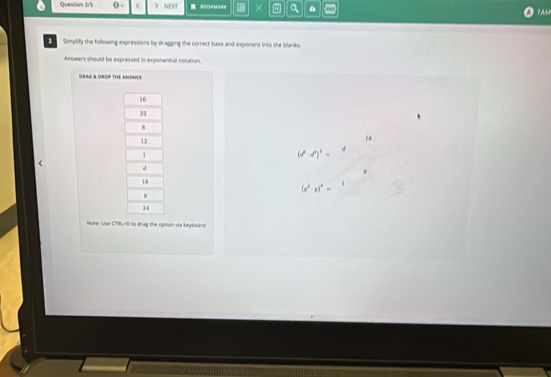 Question 2/5 (√ > NEXT BOOKMA × a 0 
TAM 
Simplify the following expressions by dragging the correct base and exponent into the blanks. 
Answers should be expressed in exponential notation. 
DRAG & DROP THE ANSWER 
18
(d^6· d^3)^3=
(y^3· y)^6=
Note: Use CTRL+D to drag the option via keyboard