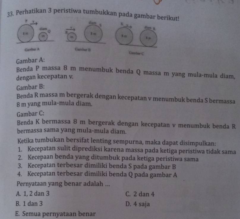 Perhatikan 3 peristiwa tumbukkan pada gambar berikut!
id iam 5 K
v
diam R
R 8 m
m N rn $m
Gamber B
Gamber C
Gambar A:
Benda P massa 8 m menumbuk benda Q massa m yang mula-mula diam,
dengan kecepatan v.
Gambar B:
Benda R massa m bergerak dengan kecepatan v menumbuk benda S bermassa
8 m yang mula-mula diam.
Gambar C:
Benda K bermassa 8 m bergerak dengan kecepatan v menumbuk benda R
bermassa sama yang mula-mula diam.
Ketika tumbukan bersifat lenting sempurna, maka dapat disimpulkan:
1. Kecepatan sulit diprediksi karena massa pada ketiga peristiwa tidak sama
2. Kecepaan benda yang ditumbuk pada ketiga peristiwa sama
3. Kecepatan terbesar dimiliki benda S pada gambar B
4. Kecepatan terbesar dimiliki benda Q pada gambar A
Pernyataan yang benar adalah ...
A. 1, 2 dan 3 C. 2 dan 4
B. 1 dan 3 D. 4 saja
E. Semua pernyataan benar