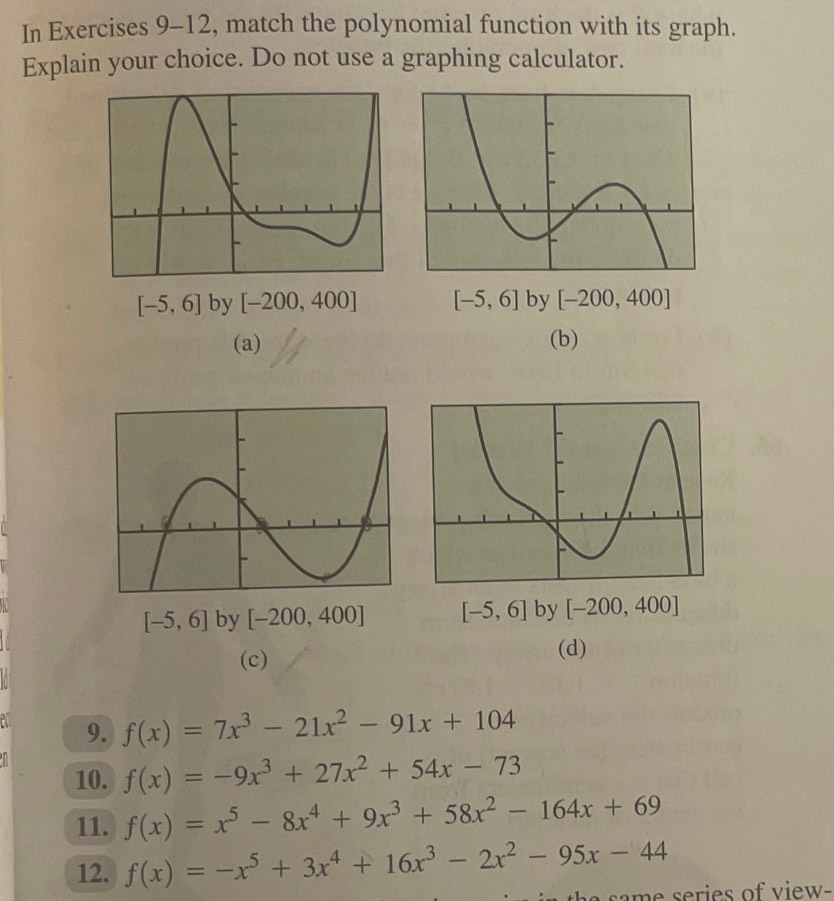 In Exercises 9-12, match the polynomial function with its graph.
Explain your choice. Do not use a graphing calculator.
[-5,6] by [-200,400] [-5,6] by [-200,400]
(a) (b)
[-5,6] by [-200,400] [-5,6] by [-200,400]
(c)
(d)
9. f(x)=7x^3-21x^2-91x+104
10. f(x)=-9x^3+27x^2+54x-73
11. f(x)=x^5-8x^4+9x^3+58x^2-164x+69
12. f(x)=-x^5+3x^4+16x^3-2x^2-95x-44