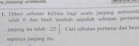 tu janjang aritmetik. 
1. Diberi sebutan kelima bagi suatu janjang aritmetik 
ialah 0 dan hasil tambah sepuluh sebutan pertama 
janjang itu ialah -22 1/2 . Cari sebutan pertama dan beza 
sepunya janjang itu.