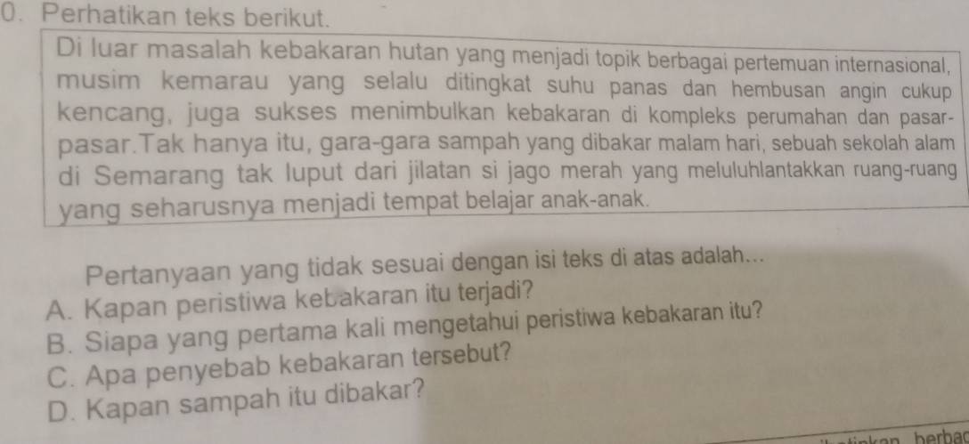 Perhatikan teks berikut.
Di luar masalah kebakaran hutan yang menjadi topik berbagai pertemuan internasional,
musim kemarau yang selalu ditingkat suhu panas dan hembusan angin cukup 
kencang, juga sukses menimbulkan kebakaran di kompleks perumahan dan pasar-
pasar.Tak hanya itu, gara-gara sampah yang dibakar malam hari, sebuah sekolah alam
di Semarang tak luput dari jilatan si jago merah yang meluluhlantakkan ruang-ruang
yang seharusnya menjadi tempat belajar anak-anak.
Pertanyaan yang tidak sesuai dengan isi teks di atas adalah...
A. Kapan peristiwa kebakaran itu terjadi?
B. Siapa yang pertama kali mengetahui peristiwa kebakaran itu?
C. Apa penyebab kebakaran tersebut?
D. Kapan sampah itu dibakar?