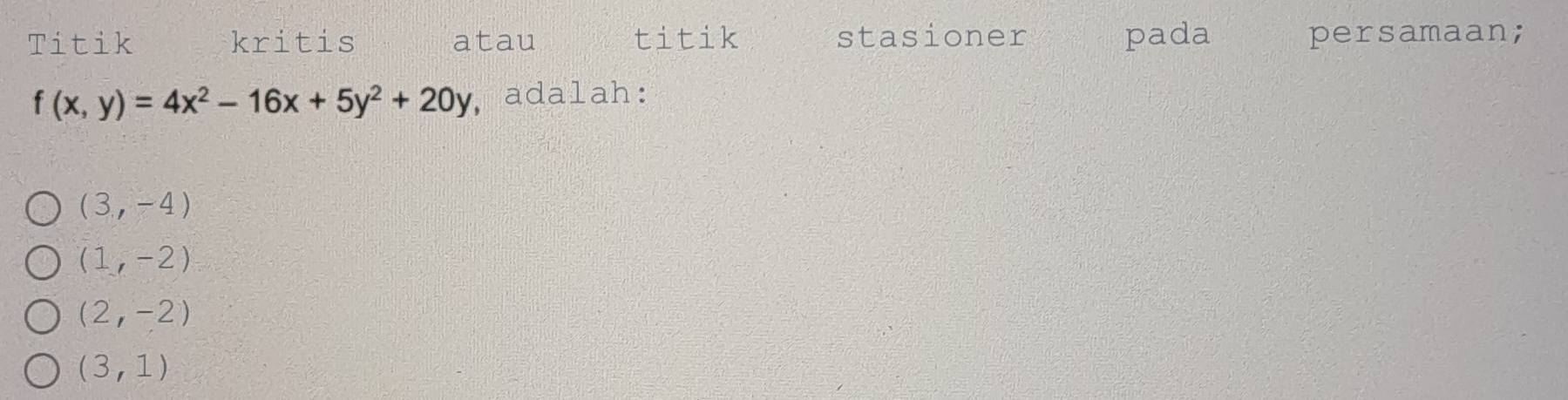 Titik kritis atau titik stasioner pada persamaan;
f(x,y)=4x^2-16x+5y^2+20y , adalah:
(3,-4)
(1,-2)
(2,-2)
(3,1)