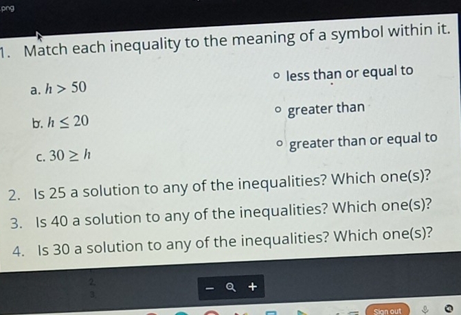 png
1. Match each inequality to the meaning of a symbol within it.
a. h>50 less than or equal to
b. h≤ 20 greater than
C. 30≥ h ° greater than or equal to
2. Is 25 a solution to any of the inequalities? Which one(s)?
3. Is 40 a solution to any of the inequalities? Which one(s)?
4. Is 30 a solution to any of the inequalities? Which one(s)?
2.
3.
Sian out