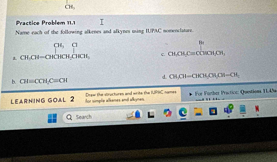 CH_3
Practice Problem 11.1 
Name each of the following alkenes and alkynes using IUPAC nomenclature. 
a. beginarrayr CH_3Cl CH_3CH=CHCH_2CHCH_3endarray
Br
(9,9)
c. CH_3CH_2Cequiv CCHCH_2CH_3
d. CH_3CH=CHCH_2CH_2CH=CH_2
b. CHequiv CCH_2Cequiv CH
Draw the structures and write the IUPAC names For Further Practice: Questions 11.43 
LEARNING GOAL 2 for simple alkenes and alkynes. 
Search